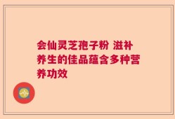会仙灵芝孢子粉 滋补养生的佳品蕴含多种营养功效