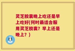 灵芝胶囊晚上吃还是早上吃好(何时最适合服用灵芝胶囊？早上还是晚上？)