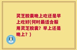 灵芝胶囊晚上吃还是早上吃好(何时最适合服用灵芝胶囊？早上还是晚上？)
