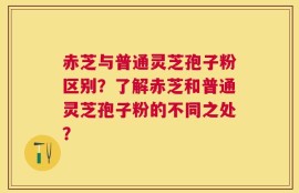 赤芝与普通灵芝孢子粉区别？了解赤芝和普通灵芝孢子粉的不同之处？