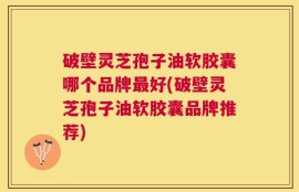 破壁灵芝孢子油软胶囊哪个品牌最好(破壁灵芝孢子油软胶囊品牌推荐)
