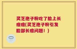 灵芝孢子粉吃了脸上长痘痘(灵芝孢子粉引发脸部长痘问题！)