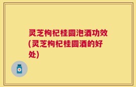 灵芝枸杞桂圆泡酒功效(灵芝枸杞桂圆酒的好处)