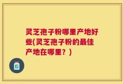 灵芝孢子粉哪里产地好些(灵芝孢子粉的最佳产地在哪里？)