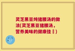 灵芝黑豆炖猪腰汤的做法(灵芝黑豆猪腰汤，营养美味的健康佳餚)