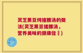 灵芝黑豆炖猪腰汤的做法(灵芝黑豆猪腰汤，营养美味的健康佳餚)