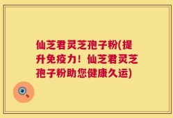 仙芝君灵芝孢子粉(提升免疫力！仙芝君灵芝孢子粉助您健康久运)
