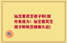 仙芝君灵芝孢子粉(提升免疫力！仙芝君灵芝孢子粉助您健康久运)