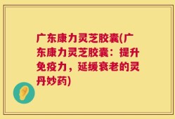 广东康力灵芝胶囊(广东康力灵芝胶囊：提升免疫力，延缓衰老的灵丹妙药)