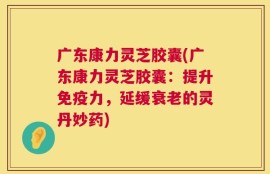 广东康力灵芝胶囊(广东康力灵芝胶囊：提升免疫力，延缓衰老的灵丹妙药)