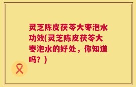 灵芝陈皮茯苓大枣泡水功效(灵芝陈皮茯苓大枣泡水的好处，你知道吗？)