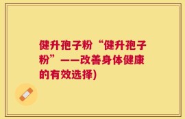 健升孢子粉“健升孢子粉”——改善身体健康的有效选择)