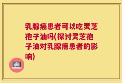 乳腺癌患者可以吃灵芝孢子油吗(探讨灵芝孢子油对乳腺癌患者的影响)