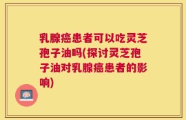 乳腺癌患者可以吃灵芝孢子油吗(探讨灵芝孢子油对乳腺癌患者的影响)