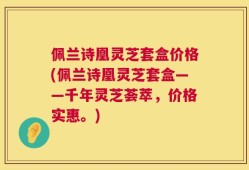 佩兰诗凰灵芝套盒价格(佩兰诗凰灵芝套盒——千年灵芝荟萃，价格实惠。)