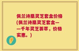 佩兰诗凰灵芝套盒价格(佩兰诗凰灵芝套盒——千年灵芝荟萃，价格实惠。)