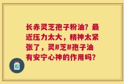 长赤灵芝孢子粉油？最近压力太大，精神太紧张了，灵#芝#孢子油有安宁心神的作用吗？
