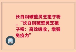 长白润破壁灵芝孢子粉_“长白润破壁灵芝孢子粉：高效吸收，增强免疫力”