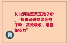 长白润破壁灵芝孢子粉_“长白润破壁灵芝孢子粉：高效吸收，增强免疫力”