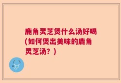 鹿角灵芝煲什么汤好喝(如何煲出美味的鹿角灵芝汤？)