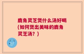 鹿角灵芝煲什么汤好喝(如何煲出美味的鹿角灵芝汤？)