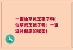 一亩仙草灵芝孢子粉(仙草灵芝孢子粉：一亩滋补健康的秘密)