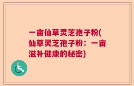 一亩仙草灵芝孢子粉(仙草灵芝孢子粉：一亩滋补健康的秘密)