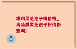 求购灵芝孢子粉价格_高品质灵芝孢子粉价格查询)