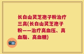 长白山灵芝孢子粉治疗三高(长白山灵芝孢子粉——治疗高血压、高血脂、高血糖)