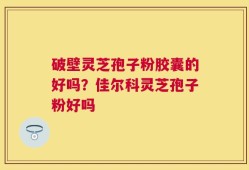 破壁灵芝孢子粉胶囊的好吗？佳尔科灵芝孢子粉好吗