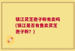 镇江灵芝孢子粉有卖吗(镇江是否有售卖灵芝孢子粉？)