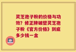 灵芝孢子粉的价格与功效？修正牌破壁灵芝孢子粉《官方价格》到底多少钱一盒