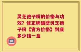 灵芝孢子粉的价格与功效？修正牌破壁灵芝孢子粉《官方价格》到底多少钱一盒