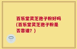 百乐堂灵芝孢子粉好吗(百乐堂灵芝孢子粉是否靠谱？)