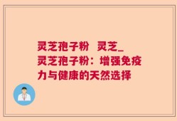 灵芝孢子粉  灵芝_灵芝孢子粉：增强免疫力与健康的天然选择