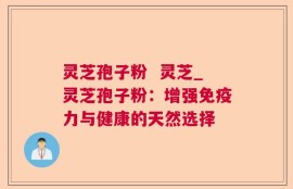 灵芝孢子粉  灵芝_灵芝孢子粉：增强免疫力与健康的天然选择