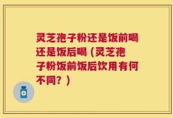 灵芝孢子粉还是饭前喝还是饭后喝 (灵芝孢子粉饭前饭后饮用有何不同？)