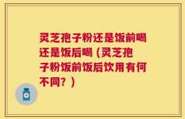 灵芝孢子粉还是饭前喝还是饭后喝 (灵芝孢子粉饭前饭后饮用有何不同？)
