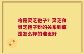 啥是灵芝孢子？灵芝和灵芝孢子粉的关系到底是怎么样的谁更好