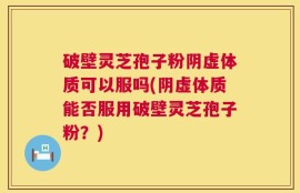 破壁灵芝孢子粉阴虚体质可以服吗(阴虚体质能否服用破壁灵芝孢子粉？)