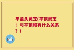 平盖头灵芝(平顶灵芝：与平顶帽有什么关系？)