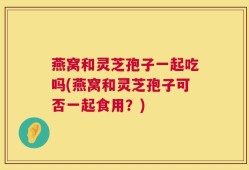 燕窝和灵芝孢子一起吃吗(燕窝和灵芝孢子可否一起食用？)
