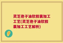 灵芝孢子油软胶囊加工工艺(灵芝孢子油软胶囊加工工艺解析)