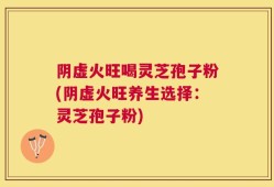 阴虚火旺喝灵芝孢子粉(阴虚火旺养生选择：灵芝孢子粉)