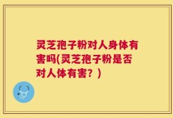 灵芝孢子粉对人身体有害吗(灵芝孢子粉是否对人体有害？)