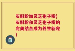 石斛粉加灵芝孢子粉(石斛粉和灵芝孢子粉的完美结合成为养生新宠)