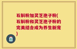 石斛粉加灵芝孢子粉(石斛粉和灵芝孢子粉的完美结合成为养生新宠)