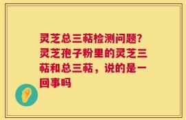 灵芝总三萜检测问题？灵芝孢子粉里的灵芝三萜和总三萜，说的是一回事吗