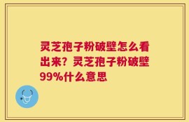 灵芝孢子粉破壁怎么看出来？灵芝孢子粉破壁99%什么意思