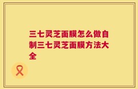 三七灵芝面膜怎么做自制三七灵芝面膜方法大全